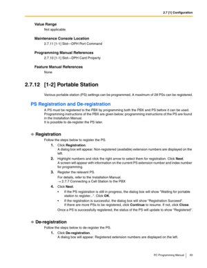 Page 932.7 [1] Configuration
PC Programming Manual 93
Value Range
Not applicable.
Maintenance Console Location
2.7.11 [1-1] Slot—DPH Port Command
Programming Manual References
2.7.10 [1-1] Slot—DPH Card Property
Feature Manual References
None
2.7.12 [1-2] Portable Station
Various portable station (PS) settings can be programmed. A maximum of 28 PSs can be registered.
PS Registration and De-registration
A PS must be registered to the PBX by programming both the PBX and PS before it can be used. 
Programming...