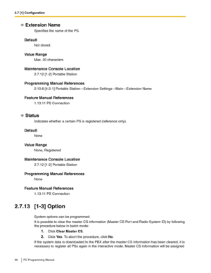 Page 962.7 [1] Configuration
96 PC Programming Manual
Extension Name
Specifies the name of the PS.
Default
Not stored.
Value Range
Max. 20 characters
Maintenance Console Location
2.7.12 [1-2] Portable Station
Programming Manual References
2.10.8 [4-2-1] Portable Station—Extension Settings—Main—Extension Name
Feature Manual References
1.13.11 PS Connection
Status
Indicates whether a certain PS is registered (reference only).
Default
None
Value Range
None, Registered
Maintenance Console Location
2.7.12 [1-2]...