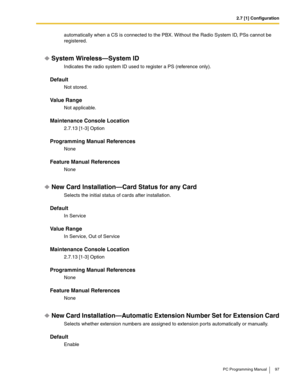 Page 972.7 [1] Configuration
PC Programming Manual 97
automatically when a CS is connected to the PBX. Without the Radio System ID, PSs cannot be 
registered.
System Wireless—System ID
Indicates the radio system ID used to register a PS (reference only).
Default
Not stored.
Value Range
Not applicable.
Maintenance Console Location
2.7.13 [1-3] Option
Programming Manual References
None
Feature Manual References
None
New Card Installation—Card Status for any Card
Selects the initial status of cards after...