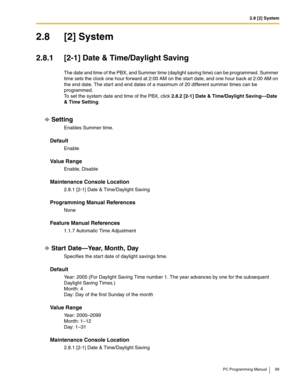 Page 992.8 [2] System
PC Programming Manual 99
2.8 [2] System
2.8.1 [2-1] Date & Time/Daylight Saving
The date and time of the PBX, and Summer time (daylight saving time) can be programmed. Summer 
time sets the clock one hour forward at 2:00 AM on the start date, and one hour back at 2:00 AM on 
the end date. The start and end dates of a maximum of 20 different summer times can be 
programmed.
To set the system date and time of the PBX, click 2.8.2 [2-1] Date & Time/Daylight Saving—Date 
& Time Setting....