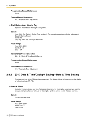 Page 1002.8 [2] System
100 PC Programming Manual
Programming Manual References
None
Feature Manual References
1.1.7 Automatic Time Adjustment
End Date—Year, Month, Day
Specifies the end date of daylight savings time.
Default
Year: 2005 (For Daylight Saving Time number 1. The year advances by one for the subsequent 
Daylight Saving Times.)
Month: 10
Day: Day of the last Sunday of the month
Value Range
Year: 2000–2099
Month: 1–12
Day: 1–31
Maintenance Console Location
2.8.1 [2-1] Date & Time/Daylight Saving...