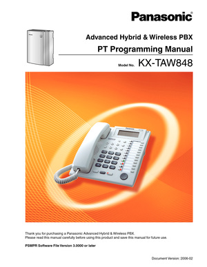 Page 1Thank you for purchasing a Panasonic Advanced Hybrid & Wireless PBX.
Please read this manual carefully before using this product and save this manual for future use.
PSMPR Software File Version 3.0000 or later 
Document Version: 2006-02
 Model No.    KX-TAW848
Advanced Hybrid & Wireless PBX
PT Programming Manual 