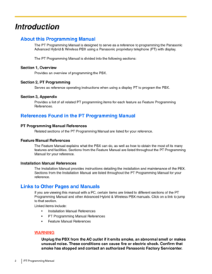 Page 22 PT Programming Manual
Introduction
About this Programming Manual
The PT Programming Manual is designed to serve as a reference to programming the Panasonic 
Advanced Hybrid & Wireless PBX using a Panasonic proprietary telephone (PT) with display.
 
The PT Programming Manual is divided into the following sections:
Section 1, Overview
Provides an overview of programming the PBX.
Section 2, PT Programming
Serves as reference operating instructions when using a display PT to program the PBX.
Section 3,...