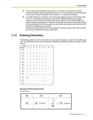 Page 91.1 Introduction
PT Programming Manual 9
5.It is strongly recommended that passwords of 10 numbers or characters be used for 
maximum protection against unauthorized access. For a list of numbers and characters that 
can be used in system passwords, refer to Section 
1.1.3 Entering Characters.
6.If a system password is forgotten, it can be found by loading a backup of the system data 
into a PC, and checking the password using the KX-TAW848 Maintenance Console 
software. If you do not have a backup of...