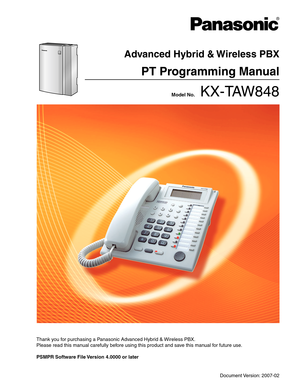 Page 1Thank you for purchasing a Panasonic Advanced Hybrid & Wireless PBX.
Please read this manual carefully before using this product and save this manual for future use.
PSMPR Software File Version 4.0000 or later 
Document Version: 2007-02
 Model No.    KX-TAW848
Advanced Hybrid & Wireless PBX
PT Programming Manual 