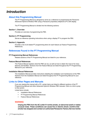Page 22 PT Programming Manual
Introduction
About this Programming Manual
The PT Programming Manual is designed to serve as a reference to programming the Panasonic 
Advanced Hybrid & Wireless PBX using a Panasonic proprietary telephone (PT) with display.
The PT Programming Manual is divided into the following sections:
Section 1, Overview
Provides an overview of programming the PBX.
Section 2, PT Programming
Serves as reference operating instructions when using a display PT to program the PBX.
Section 3,...