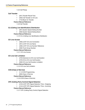 Page 423.2 Feature Programming References
42 PT Programming Manual
1.3.6 Call Pickup
Call Transfer
 [201] Transfer Recall Time
 [503] Call Transfer to CO Line
 [712] Music for Transfer
Feature Manual Reference
1.3.8 Call Transfer
CLI (Calling Line Identification) Distribution
 [001] System Speed Dialing Number
 [002] System Speed Dialing Name
Feature Manual Reference
1.3.10 CLI (Calling Line Identification) Distribution
CO Line Access
 [400] LCOT CO Line Connection
 [401] LCOT CO Line Name
 [409] LCOT...