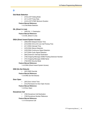 Page 433.2 Feature Programming References
PT Programming Manual 43
D
Dial Mode Selection
 [410] LCOT Dialing Mode
 [411] LCOT Pulse Rate
 [412] LCOT DTMF Minimum Duration
Feature Manual Reference
1.4.2 Dial Mode Selection
DIL (Direct In Line)
 [450] DIL 1:1 Destination
Feature Manual Reference
1.4.5 DIL (Direct In Line)
DISA (Direct Inward System Access)
 [209] DISA Delayed Answer Time
 [210] DISA CO-to-CO Line Call Prolong Time
 [211] DISA Intercept Time
 [475] DISA Silence Detection
 [476] DISA...