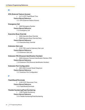 Page 443.2 Feature Programming References
44 PT Programming Manual
E
EFA (External Feature Access)
 [417] LCOT Flash/Recall Time
Feature Manual Reference
1.5.1 EFA (External Feature Access)
Emergency Call
 [304] Emergency Number
Feature Manual Reference
1.5.2 Emergency Call
Executive Busy Override
 [505] Executive Busy Override
 [506] Executive Busy Override Deny
Feature Manual Reference
1.5.3 Executive Busy Override
Extension Dial Lock
 [510] TRS Level for Extension Dial Lock
Feature Manual Reference...