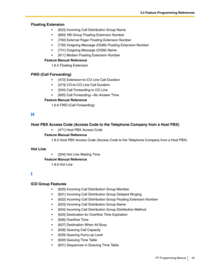 Page 453.2 Feature Programming References
PT Programming Manual 45
Floating Extension
 [623] Incoming Call Distribution Group Name
 [660] VM Group Floating Extension Number
 [700] External Pager Floating Extension Number
 [730] Outgoing Message (OGM) Floating Extension Number
 [731] Outgoing Message (OGM) Name
 [811] Modem Floating Extension Number
Feature Manual Reference
1.6.5 Floating Extension
FWD (Call Forwarding)
 [472] Extension-to-CO Line Call Duration
 [473] CO-to-CO Line Call Duration
 [504]...