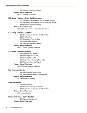 Page 463.2 Feature Programming References
46 PT Programming Manual
 [632] Maximum Number of Agents
Feature Manual Reference
1.9.1 ICD GROUP FEATURES
ICD Group Features—Group Call Distribution
 [621] Incoming Call Distribution Group Delayed Ringing
 [624] Incoming Call Distribution Group Distribution Method
 [632] Maximum Number of Agents
Feature Manual Reference
1.9.2 ICD Group Features—Group Call Distribution
ICD Group Features—Overflow
 [625] Destination for Overflow Time Expiration
 [626] Overflow...