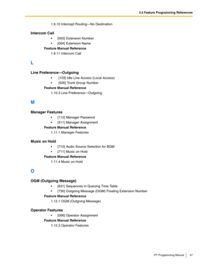 Page 473.2 Feature Programming References
PT Programming Manual 47
1.9.10 Intercept Routing—No Destination
Intercom Call
 [003] Extension Number
 [004] Extension Name
Feature Manual Reference
1.9.11 Intercom Call
L
Line Preference—Outgoing
  [103] Idle Line Access (Local Access)
  [500] Trunk Group Number
Feature Manual Reference
1.10.3 Line Preference—Outgoing
M
Manager Features
 [112] Manager Password
 [511] Manager Assignment
Feature Manual Reference
1.11.1 Manager Features
Music on Hold
 [710] Audio...