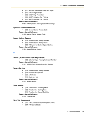 Page 493.2 Feature Programming References
PT Programming Manual 49
 [800] RS-232C Parameter—Stop Bit Length
 [802] SMDR Page Length
 [803] SMDR Skip Perforation
 [804] SMDR Outgoing Call Printing
 [805] SMDR Incoming Call Printing
Feature Manual Reference
1.16.1 SMDR (Station Message Detail Recording)
Special Carrier Access Code
 [303] Special Carrier Access Code
Feature Manual Reference
1.16.2 Special Carrier Access Code
Speed Dialing, System
 [001] System Speed Dialing Number
 [002] System Speed...