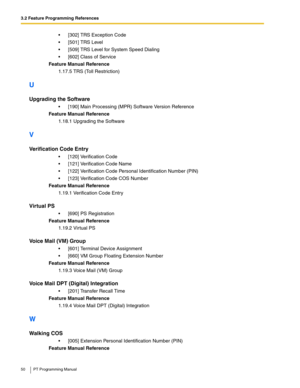 Page 503.2 Feature Programming References
50 PT Programming Manual
 [302] TRS Exception Code
 [501] TRS Level
 [509] TRS Level for System Speed Dialing
 [602] Class of Service
Feature Manual Reference
1.17.5 TRS (Toll Restriction)
U
Upgrading the Software
 [190] Main Processing (MPR) Software Version Reference
Feature Manual Reference
1.18.1 Upgrading the Software
V
Verification Code Entry
 [120] Verification Code
 [121] Verification Code Name
 [122] Verification Code Personal Identification Number...