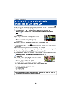 Page 103- 103 -
Puede conectar este dispositivo a un televisor compatible con 3D, convertir la escena/imagen fija 
grabada en 2D (imagen convencional) a 3D y reproducir.
¬Cambie el modo a   y toque el icono de selección del modo de 
reproducción. A continuación, seleccione la escena AVCHD o configure a 
. (l 27)
1To q u e  .≥Esto no se visualiza cuando se reproducen las escenas 
iFrame o las escenas guardadas en MP4.
2Reproduzca la escena y la imagen fija 
tocándolas.
≥Convierta y reproduzca las imágenes...