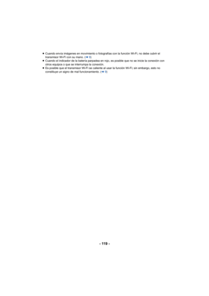 Page 119- 119 -
≥Cuando envía imágenes en movimiento o fotografías con la función Wi-Fi, no debe cubrir el 
transmisor Wi-Fi con su mano. ( l9)
≥ Cuando el indicador de la batería parpadea en rojo, es posible que no se inicie la conexión con 
otros equipos o que se interrumpa la conexión.
≥ Es posible que el transmisor Wi-Fi se caliente al usar la función Wi-Fi; sin embargo, esto no 
constituye un signo de mal funcionamiento. ( l9) 