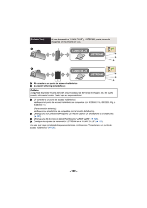 Page 122- 122 -
AAl conectar a un punto de acceso inalámbrico
B Conexión tethering (smartphone)
1 (Al conectar a un punto de acceso inalámbrico)
Verifique si el punto de acceso inalámbrico es compatible con IEEE802.11b, IEEE802.11g, o 
IEEE802.11n.
(Para conexión tethering)
Verifique si su smartphone es compatible con la función de tethering.
2 Obtenga una ID/Contraseña/Programa USTREAM usando un smartphone o un ordenador. 
(l 125 ).
3 Obtenga una ID de inicio de sesión/Contraseña “LUMIX CLUB”. ( l125 ).
4...