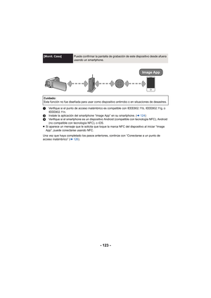 Page 123- 123 -
1Verifique si el punto de acceso inalámbrico es compatible con IEEE802.11b, IEEE802.11g, o 
IEEE802.11n.
2 Instale la aplicación del smartphone “Image App” en su smartphone. ( l124 )
3 Verifique si el smartphone es un dispositivo Android (compatible con tecnología NFC), Android 
(no compatible con tecnología NFC), o iOS.
≥ Si aparece un mensaje que le solicita que toque la marca NFC del dispositivo al iniciar “Image 
App”, puede conectarse usando NFC.
Una vez que haya completado los pasos...