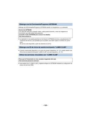 Page 125- 125 -
Obtenga una ID/Contraseña/Programa USTREAM usando un smartphone o un ordenador.
≥La operación no se puede garantizar en los futuros USTREAM servicios y actualizaciones. El 
contenido del servicio y las pantallas que se pueden usar están sujetos a cambios sin previo 
aviso.
(El servicio está disponible a partir de diciembre de 2012)
≥ Cuando conecta este dispositivo a un punto de acceso inalámbrico ( l126 ), puede obtener una 
ID de inicio de sesión/Contraseña “LUMIX CLUB” con este dispositivo. (...