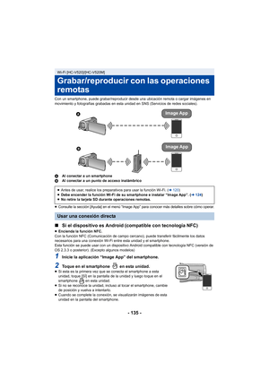 Page 135- 135 -
Con un smartphone, puede grabar/reproducir desde una ubicación remota o cargar imágenes en 
movimiento y fotografías grabadas en esta unidad en SNS (Servicios de redes sociales).
AAl conectar a un smartphone
B Al conectar a un punto de acceso inalámbrico
≥
Consulte la sección [Ayuda] en el menú “Image App” para conocer más detalles sobre cómo operar.
∫ Si el dispositivo es Android (compatible con tecnología NFC)
≥Encienda la función NFC.
Con la función NFC (Comunicación de campo cercano), puede...