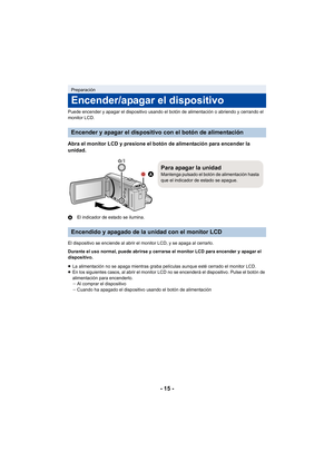 Page 15- 15 -
Puede encender y apagar el dispositivo usando el botón de alimentación o abriendo y cerrando el 
monitor LCD.
Abra el monitor LCD y presione el botón de alimentación para encender la 
unidad.
AEl indicador de estado se ilumina.
El dispositivo se enciende al abrir el monitor LCD, y se apaga al cerrarlo.
Durante el uso normal, puede abrirse y cerrarse el monitor LCD para encender y apagar el 
dispositivo.
≥ La alimentación no se apaga mientras graba películas aunque esté cerrado el monitor LCD.
≥ En...