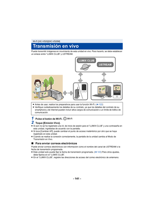 Page 141- 141 -
Puede transmitir imágenes en movimiento de esta unidad en vivo. Para hacerlo, se debe establecer 
un enlace entre “LUMIX CLUB” y USTREAM.
1Pulse el botón de Wi-Fi. 
2Toque [Emisión Vivo].≥Si aún no se ha registrado una Id. de inicio de sesión para el “LUMIX CLUB” y una contraseña en 
esta unidad, ingréselas de acuerdo con la pantalla.
≥ Si toca [Cambiar AP], puede cambiar el punto de acceso inalámbrico por otro que se haya 
registrado en esta unidad.
≥ Cuando se realice la conexión correctamente,...