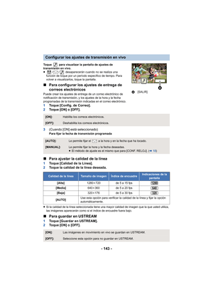 Page 143- 143 -
Toque   para visualizar la pantalla de ajustes de 
transmisión en vivo.
≥/ /  desaparecerán cuando no se realiza una 
función de toque por un período específico de tiempo. Para 
volver a visualizarlos, toque la pantalla.
∫ Para configurar los ajustes de entrega de 
correos electrónicos
Puede crear los ajustes de entrega de un correo electrónico de 
notificación de transmisión, y los ajustes de la hora y la fecha 
programadas de la transmisión indicadas en el correo electrónico.
1 Toque [Config....