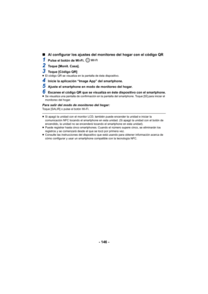 Page 146- 146 -
∫
Al configurar los ajustes del monitoreo del hogar con el código QR
1Pulse el botón de Wi-Fi. 
2Toque [Monit. Casa].
3Toque [Código QR]≥El código QR se visualiza en la pantalla de ésta dispositivo.
4Inicie la aplicación “Image App” del smartphone.
5Ajuste el smartphone en modo de monitoreo del hogar.
6Escanee el código QR que se visualiza en éste dispositivo con el smartphone.≥Se visualiza una pantalla de confirmación en la pantalla del smartphone. Toque [SÍ] para iniciar el 
monitoreo del...