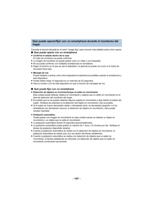 Page 147- 147 -
Consulte la sección [Ayuda] en el menú “Image App” para conocer más detalles sobre cómo operar.∫Qué puede operar con un smartphone
≥Confirme el estado dentro de la casa
El vídeo de monitoreo se puede confirmar.
≥ La imagen de monitoreo se puede grabar como un vídeo o una fotografía.
≥ No se puede confirmar con múltiples smartphones en simultáneo.
≥ Según el entorno en el que se use el dispositivo, la película se puede ver como si el índice de 
encuadre fuera bajo.
≥ Mensaje de voz
Puede hablarle...