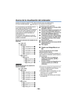 Page 165- 165 -
Acerca de la visualización del ordenador
Cuando se conecta la unidad a un PC, éste la reconoce como una unidad externa.
≥El disco extraíble (Ejemplo:  ) se visualiza en [Computer].
Ejemplo de la estructura de carpetas de una 
tarjeta SD:
Ejemplo de estructura de carpeta de la 
memoria integrada: Se grabarán los datos siguientes.
1
Hasta 999 fotografías en formato JPEG 
([S1000001.JPG] etc.)
2 Archivos de imagen en movimiento con 
formato iFrame ([S1000001.MP4] etc.)
3 Archivos de imagen en...