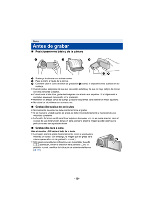 Page 19- 19 -
∫
Posicionamiento básico de la cámara
1 Sostenga la cámara con ambas manos.
2 Pase la mano a través de la correa.
3 Conviene usar el icono de botón de grabación  A cuando el dispositivo está sujetado en su 
muñeca.
≥ Cuando graba, asegúrese de que sus pies estén estables y de que no haya peligro de chocar 
con otra personas u objetos.
≥ Cuando esté al aire libre, grabe las imágenes con el sol a sus espaldas. Si el objeto está a 
contraluz, aparecerá oscurecido en la grabación.
≥ Mantener los...