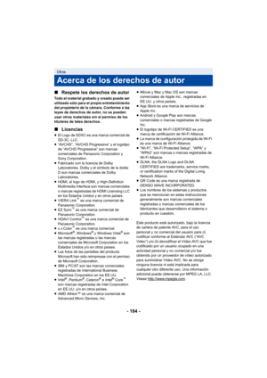 Page 184- 184 -
∫
Respete los derechos de autor
Todo el material grabado y creado puede ser 
utilizado sólo para el propio entretenimiento 
del propietario de la cámara. Conforme a las 
leyes de derechos de autor, no se pueden 
usar otros materiales sin el permiso de los 
titulares de tales derechos.
∫Licencias
≥El Logo de SDXC es una marca comercial de 
SD-3C, LLC.
≥ “AVCHD”, “AVCHD Progressive” y el logotipo 
de “AVCHD Progressive” son marcas 
comerciales de Panasonic Corporation y 
Sony Corporation.
≥...