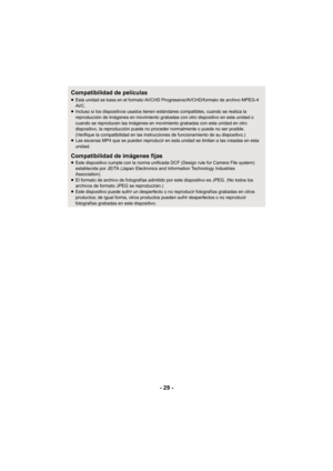 Page 29- 29 -
Compatibilidad de películas
≥Esta unidad se basa en el formato AVCHD Progressive/AVCHD/formato de archivo MPEG-4 
AV C .
≥ Incluso si los dispositivos usados tienen estándares compatibles, cuando se realiza la 
reproducción de imágenes en movimiento grabadas con otro dispositivo en esta unidad o 
cuando se reproducen las imágenes en movimiento grabadas con esta unidad en otro 
dispositivo, la reproducción puede no proceder normalmente o puede no ser posible. 
(Verifique la compatibilidad en las...