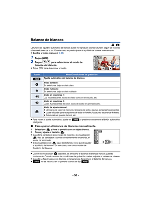 Page 50- 50 -
Balance de blancos
La función de equilibrio automático de blancos puede no reproducir colores naturales según las escenas 
o las condiciones de la luz. En este caso, se puede ajustar el equilibrio de blancos manualmente.
≥Cambie al modo manual. ( l49)
1To q u e  [ W B ] .
2To q u e  / para seleccionar el modo de 
balance de blancos.
≥ Toque [WB] para determinar el modo.
≥ Para volver al ajuste automático, ajuste en   o presione nuevamente el botón automático 
inteligente.
∫ Para ajustar el balance...