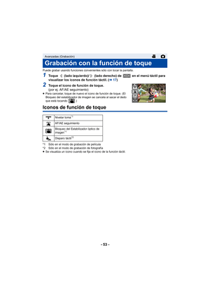 Page 53- 53 -
Puede grabar usando funciones convenientes sólo con tocar la pantalla.
1Toque   (lado izquierdo)/  (lado derecho) de   en el menú táctil para 
visualizar los iconos de función táctil. (l17)
2Toque el icono de función de toque.
(por ej. AF/AE seguimiento)
≥Para cancelar, toque de nuevo el icono de función de toque. (El 
Bloqueo del estabilizador de imagen se cancela al sacar el dedo 
que está tocando  .)
Iconos de función de toque
*1 Sólo en el modo de grabación de película
*2 Sólo en el modo de...