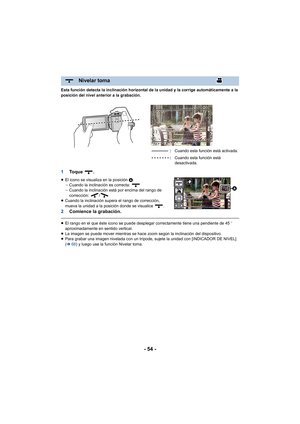 Page 54- 54 -
Esta función detecta la inclinación horizontal de la unidad y la corrige automáticamente a la 
posición del nivel anterior a la grabación.
1To q u e  .
≥El icono se visualiza en la posición A.
jCuando la inclinación es correcta: 
j Cuando la inclinación está por encima del rango de 
corrección: /
≥ Cuando la inclinación supera el rango de corrección, 
mueva la unidad a la posición donde se visualice  .
2 Comience la grabación.
≥El rango en el que éste icono se puede desplegar correctamente tiene...