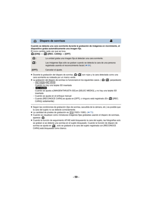 Page 59- 59 -
Cuando se detecta una cara sonriente durante la grabación de imágenes en movimiento, el 
dispositivo graba automáticamente una imagen fija.
El icono cambia cada vez que se toca.([ON])  # ([REC. CARA])  # [OFF]
≥ Durante la grabación del disparo de sonrisa,  /  son rojos y la cara detectada como una 
cara sonriente es rodeada por un marco verde.
≥
La grabación del disparo de sonrisa no funcionará en los siguientes casos. ( /  parpadeará)j /
Cuando no hay una tarjeta SD insertada
j Cuando se ajusta...