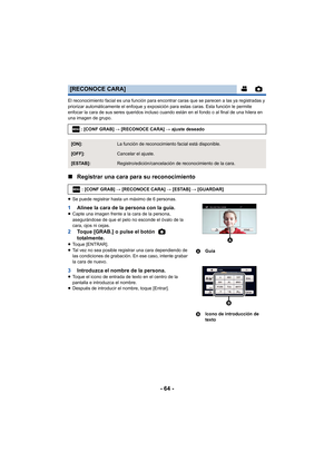 Page 64- 64 -
El reconocimiento facial es una función para encontrar caras que se parecen a las ya registradas y 
priorizar automáticamente el enfoque y exposición para estas caras. Esta función le permite 
enfocar la cara de sus seres queridos incluso cuando están en el fondo o al final de una hilera en 
una imagen de grupo.
∫Registrar una cara para su reconocimiento
≥Se puede registrar hasta un máximo de 6 personas.
1 Alinee la cara de la persona con la guía.≥Capte una imagen frente a la cara de la persona,...