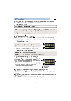 Page 74- 74 -
La grabación se lleva a cabo continuamente a la velocidad de 60 imágenes fijas por segundo.
Use esta función para grabar un objeto con movimiento rápido.
1Seleccione el menú.
2 Pulse el botón  .
≥  parpadea en rojo durante la grabación.
≥ Primero presione hasta la mitad el botón  , luego presiónelo por completo para fijar el 
enfoque y grabar, por lo tanto es conveniente al grabar objetos que se mueven hacia atrás y 
hacia adelante.
3 Toque [Grabar] o [Elim.].
4
(Cuando se selecciona [Grabar] en...