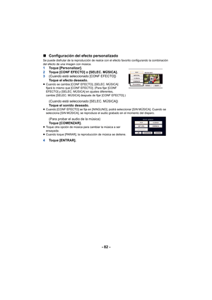 Page 82- 82 -
∫
Configuración del efecto personalizado
Se puede disfrutar de la reproducción de realce con el efecto favorito configurando la combinación 
del efecto de una imagen con música.
1 Toque [Personalizar].
2 Toque [CONF EFECTO] o [SELEC. MÚSICA].
3 (Cuando está seleccionado [CONF EFECTO])
Toque el efecto deseado.
≥Cuando se cambia [CONF EFECTO], [SELEC. MÚSICA] 
fijará lo mismo que [CONF EFECTO]. (Para fijar [CONF 
EFECTO] y [SELEC. MÚSICA] en ajustes diferentes, 
cambie [SELEC. MÚSICA] después de...