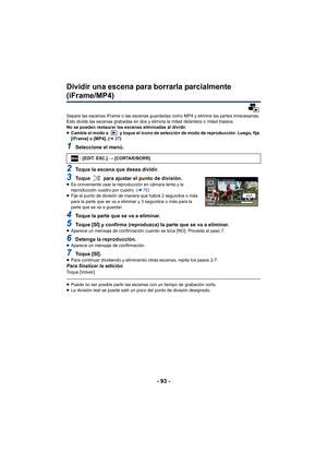 Page 93- 93 -
Dividir una escena para borrarla parcialmente 
(iFrame/MP4)
Separe las escenas iFrame o las escenas guardadas como MP4 y elimine las partes innecesarias.
Esto divide las escenas grabadas en dos y elimina la mitad delantera o mitad trasera.
No se pueden restaurar las escenas eliminadas al dividir.
≥Cambie el modo a   y toque el icono de selección de modo de reproducción. Luego, fije 
[iFrame] o  [MP4]. (l 27)
1Seleccione el menú.
2Toque la escena que desea dividir.
3Toque   para ajustar el punto de...