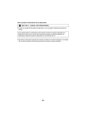 Page 97- 97 -
Para cancelar la información de la alternación
≥Cuando se cancela la información de alternación, ya no se pueden combinar las escenas en 
tandas.
≥Se elimina la información personal de la escena en tanda en la memoria integrada o en la tarjeta 
SD, se elimina también la información personal de la escena en tanda combinada. : [EDIT. ESC.] # [CANCEL. INFO GRAB.DIVIDIDA]
No se puede realizar la combinación de las escenas en tanda si el espacio disponible en la 
tarjeta SD es menor que el volumen de...