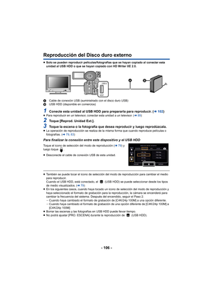 Page 106- 106 -
Reproducción del Disco duro externo
≥Solo se pueden reproducir películas/fotografías que se hayan copiado al conectar esta 
unidad al USB HDD o que se hayan copiado con HD Writer XE 2.0.
A Cable de conexión USB (suministrado con el disco duro USB)
B USB HDD (disponible en comercios)
1Conecte esta unidad al USB HDD para  prepararla para reproducir. (l102)≥Para reproducir en un televisor, conectar esta unidad a un televisor. ( l89)
2Toque [Reprod. Unidad Ext.].
3Toque la escena o la fotografía que...