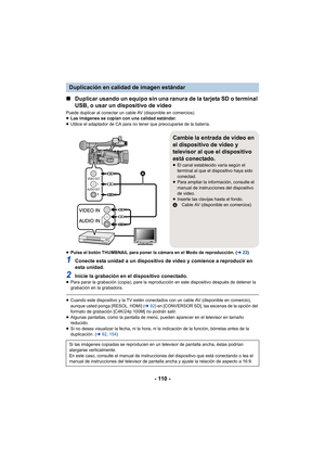 Page 110- 110 -
∫Duplicar usando un equipo sin una ranura de la tarjeta SD o terminal 
USB, o usar un dispositivo de video
Puede duplicar al conectar un cable AV (disponible en comercios).
≥Las imágenes se copian con una calidad estándar.
≥ Utilice el adaptador de CA para no tener que preocuparse de la batería.
≥ Pulse el botón THUMBNAIL para poner la cámara en el Modo de reproducción. ( l22)
1Conecte esta unidad a un dispositivo de video y comience a reproducir en 
esta unidad.
2Inicie la grabación en el...