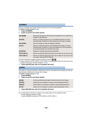Page 135- 135 -
El tono o contraste de la imagen se fija de acuerdo con las escenas grabadas.
≥Cambie al modo manual. ( l34)
1 Toque [GAMMA].
2 Toque la opción que desea ajustar.
≥Puede visualizarse la página siguiente (anterior) tocando  / .
≥ Cuando selecciona [TIPO CINE D] o [TIPO CINE V], recomendamos fijar el iris más oscuro que 
la imagen normal para mejores resultados. ( l48)
3 Toque [SALIR] para salir de la pantalla del menú.
Para evitar un excesiva exposición, seleccione el nivel de compresión de las...