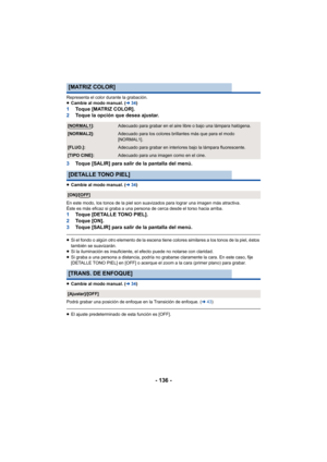 Page 136- 136 -
Representa el color durante la grabación.
≥Cambie al modo manual. ( l34)
1 Toque [MATRIZ COLOR].
2 Toque la opción que desea ajustar.
3 Toque [SALIR] para salir de la pantalla del menú.
≥Cambie al modo manual. ( l34)
En este modo, los tonos de la piel son suavizados para lograr una imagen más atractiva.
Éste es más eficaz si graba a una persona de cerca desde el torso hacia arriba.
1 Toque [DETALLE TONO PIEL].
2 To q u e  [ O N ] .
3 Toque [SALIR] para salir de la pantalla del menú.
≥Si el fondo...
