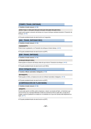 Page 137- 137 -
≥Cambie al modo manual. ( l34)
Usted podrá ajustar la duración del tiempo en el que el enfoque cambiará durante la Transición de 
Enfoque. ( l45)
≥El ajuste predeterminado de esta función es 2 segundos.
≥ Cambie al modo manual. ( l34)
Podrá iniciar la grabación y la Transición de enfoque al mismo tiempo. ( l45)
≥El ajuste predeterminado de esta función es [OFF].
≥ Cambie al modo manual. ( l34)
Podrá ajustar la duración del tiempo antes de que inicie la Transición de enfoque. ( l45)
≥El ajuste...