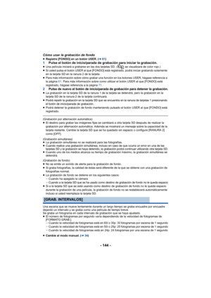 Page 144- 144 -
Cómo usar la grabación de fondo≥Registre [FONDO] en un botón USER. ( l61)1 Pulse el botón de inicio/parada de grabación para iniciar la grabación.≥Una película iniciará a grabarse en las dos tarjetas SD. (  se visualizará de color rojo.)
≥ Si usted pulsa el botón USER al que [FONDO] está registrado, podrá iniciar grabando solamente 
en la tarjeta SD en la ranura 2 de la tarjeta.
≥ Para más información sobre cómo grabar una función en los botones USER, hágase referencia a 
la página  61. Para más...