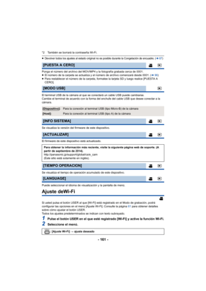 Page 161- 161 -
*2 También se borrará la contraseña Wi-Fi.
≥Devolver todos los ajustes al estado original no es posible durante la Congelación de encuadre. (l67)
Ponga el número del archivo del MOV/MP4 y la fotografía grabada cerca de 0001.
≥El número de la carpeta se actualiza y el número de archivo comenzará desde 0001. ( l96)
≥ Para restablecer el número de la carpeta, formatee la tarjeta SD y luego realice [PUESTA A 
CERO].
El terminal USB de la cámara al que se conectará un cable USB puede cambiarse.
Cambie...