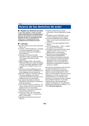 Page 176- 176 -
∫
Respete los derechos de autor
Lo que haya grabado y creado se puede 
utilizar únicamente para su entretenimiento 
personal. De acuerdo con las leyes de los 
derechos de autor, no se puede usar otro 
material sin el consentimiento de los 
propietarios de los derechos de autor.
∫Licencias
≥El símbolo SDXC es una marca comercial de 
SD-3C, LLC.
≥ “AVCHD”, “AVCHD Progressive” y el logotipo 
de “AVCHD Progressive” son marcas 
comerciales de Panasonic Corporation y 
Sony Corporation.
≥ Fabricado con...